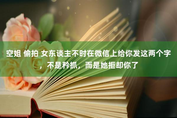 空姐 偷拍 女东谈主不时在微信上给你发这两个字，不是矜抓，而是她拒却你了