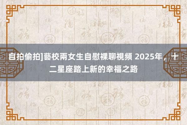 自拍偷拍]藝校兩女生自慰裸聊視頻 2025年，十二星座踏上新的幸福之路