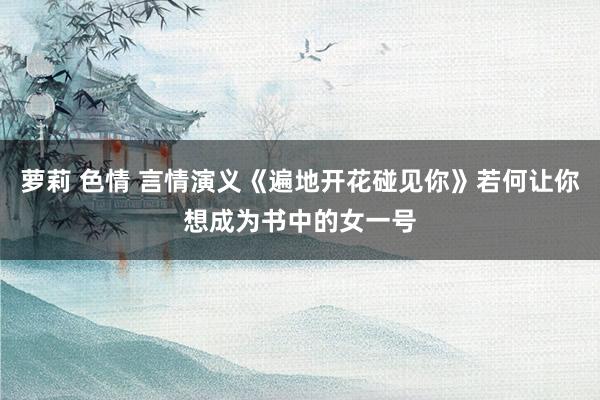 萝莉 色情 言情演义《遍地开花碰见你》若何让你想成为书中的女一号