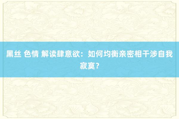 黑丝 色情 解读肆意欲：如何均衡亲密相干涉自我寂寞？