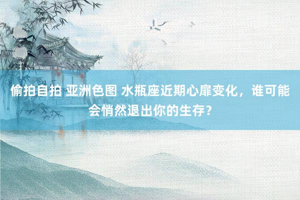 偷拍自拍 亚洲色图 水瓶座近期心扉变化，谁可能会悄然退出你的生存？