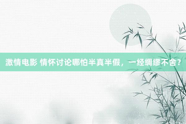 激情电影 情怀讨论哪怕半真半假，一经绸缪不舍？