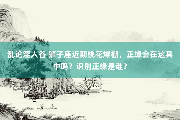 乱论淫人谷 狮子座近期桃花爆棚，正缘会在这其中吗？识别正缘是谁？
