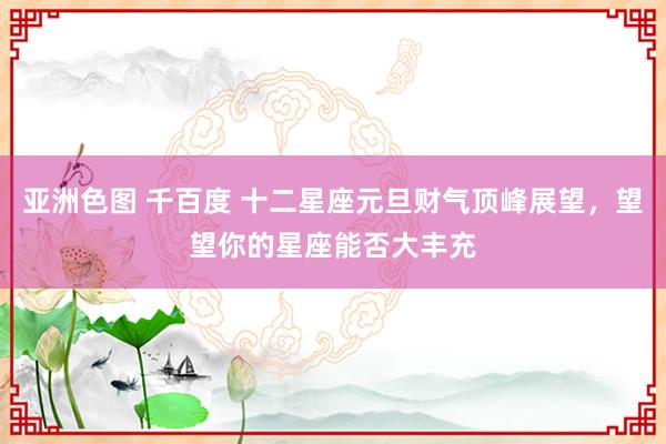 亚洲色图 千百度 十二星座元旦财气顶峰展望，望望你的星座能否大丰充
