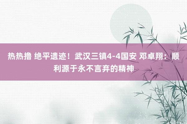 热热撸 绝平遗迹！武汉三镇4-4国安 邓卓翔：顺利源于永不言弃的精神