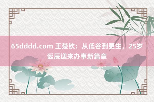 65dddd.com 王楚钦：从低谷到更生，25岁诞辰迎来办事新篇章