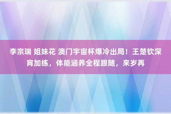 李宗瑞 姐妹花 澳门宇宙杯爆冷出局！王楚钦深宵加练，体能涵养全程跟随，来岁再