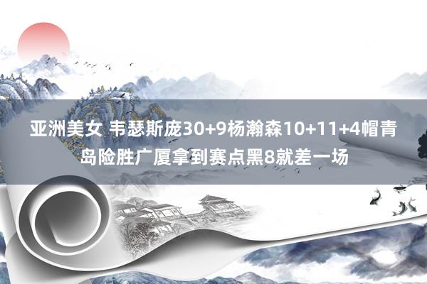 亚洲美女 韦瑟斯庞30+9杨瀚森10+11+4帽青岛险胜广厦拿到赛点黑8就差一场