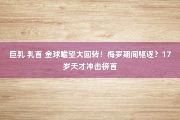 巨乳 乳首 金球瞻望大回转！梅罗期间驱逐？17岁天才冲击榜首