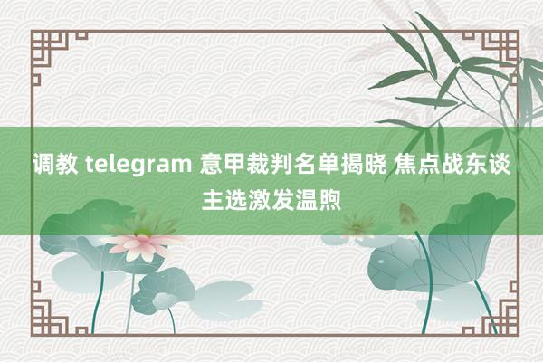 调教 telegram 意甲裁判名单揭晓 焦点战东谈主选激发温煦