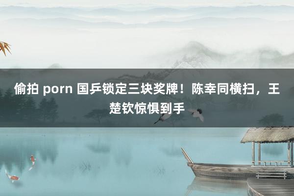 偷拍 porn 国乒锁定三块奖牌！陈幸同横扫，王楚钦惊惧到手