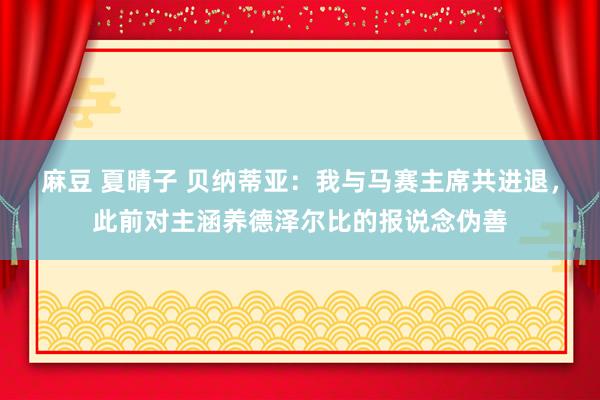 麻豆 夏晴子 贝纳蒂亚：我与马赛主席共进退，此前对主涵养德泽尔比的报说念伪善