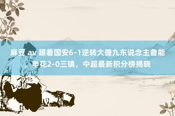 麻豆 av 跟着国安6-1逆转大捷九东说念主鲁能，申花2-0三镇，中超最新积分榜揭晓