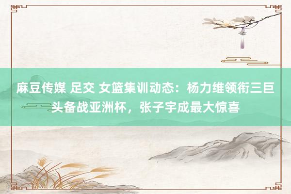 麻豆传媒 足交 女篮集训动态：杨力维领衔三巨头备战亚洲杯，张子宇成最大惊喜