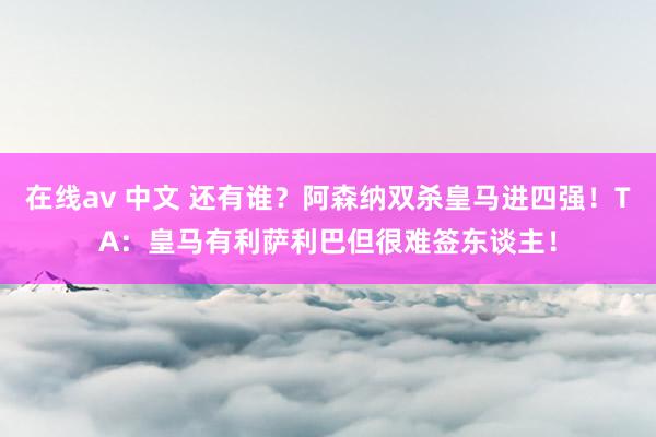 在线av 中文 还有谁？阿森纳双杀皇马进四强！TA：皇马有利萨利巴但很难签东谈主！
