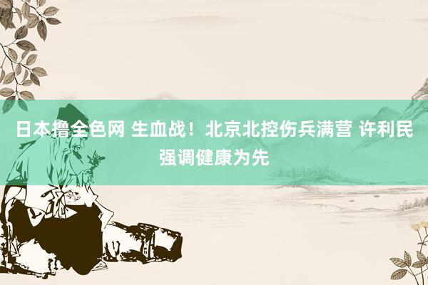 日本撸全色网 生血战！北京北控伤兵满营 许利民强调健康为先