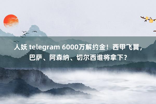 人妖 telegram 6000万解约金！西甲飞翼，巴萨、阿森纳、切尔西谁将拿下？