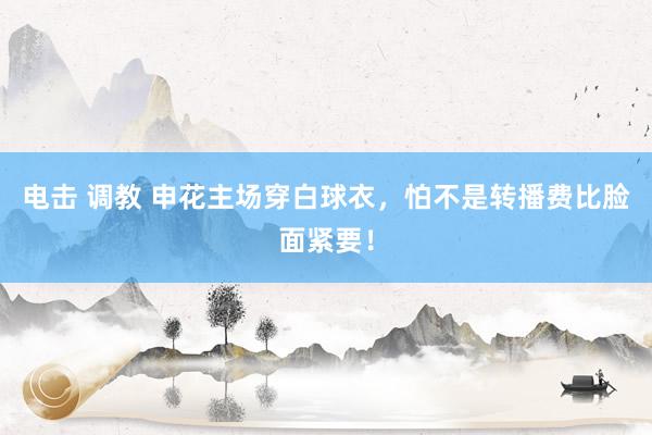 电击 调教 申花主场穿白球衣，怕不是转播费比脸面紧要！