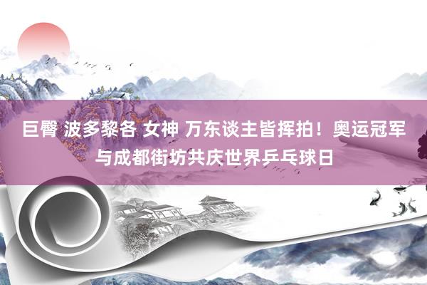 巨臀 波多黎各 女神 万东谈主皆挥拍！奥运冠军与成都街坊共庆世界乒乓球日