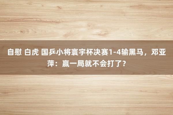 自慰 白虎 国乒小将寰宇杯决赛1-4输黑马，邓亚萍：赢一局就不会打了？