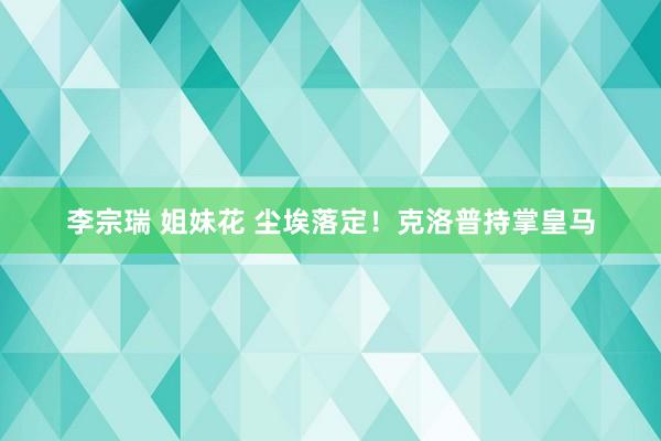 李宗瑞 姐妹花 尘埃落定！克洛普持掌皇马