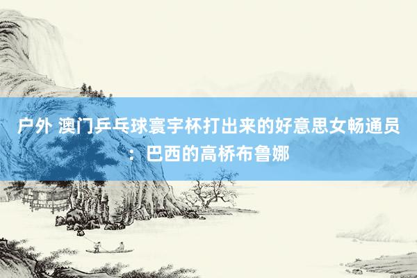 户外 澳门乒乓球寰宇杯打出来的好意思女畅通员：巴西的高桥布鲁娜
