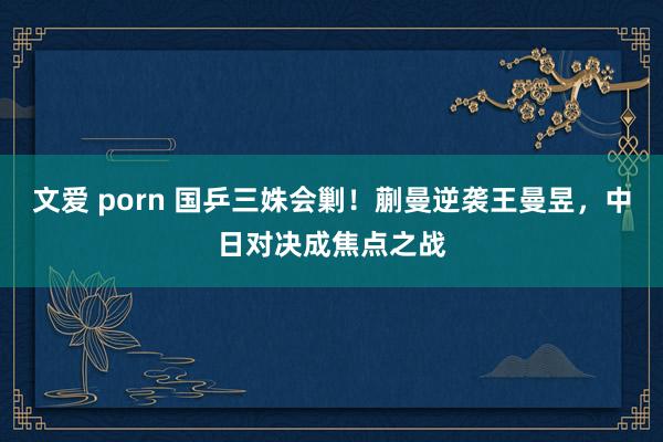 文爱 porn 国乒三姝会剿！蒯曼逆袭王曼昱，中日对决成焦点之战
