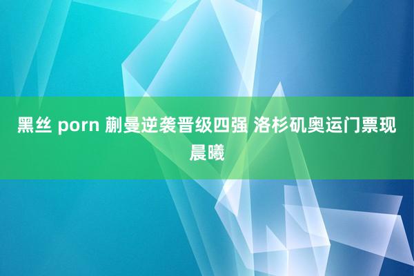 黑丝 porn 蒯曼逆袭晋级四强 洛杉矶奥运门票现晨曦