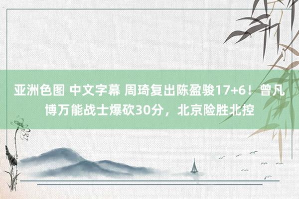 亚洲色图 中文字幕 周琦复出陈盈骏17+6！曾凡博万能战士爆砍30分，北京险胜北控