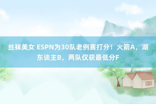 丝袜美女 ESPN为30队老例赛打分！火箭A，湖东谈主B，两队仅获最低分F