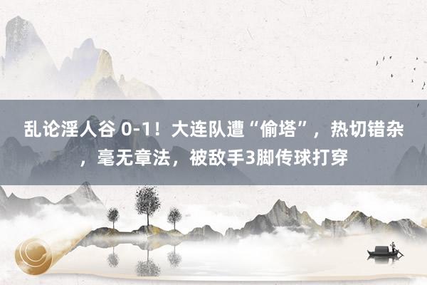 乱论淫人谷 0-1！大连队遭“偷塔”，热切错杂，毫无章法，被敌手3脚传球打穿