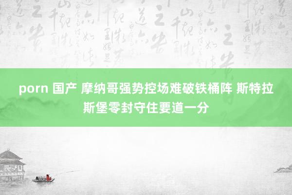 porn 国产 摩纳哥强势控场难破铁桶阵 斯特拉斯堡零封守住要道一分