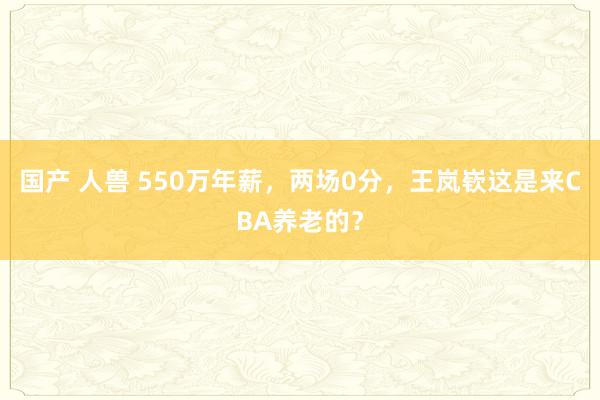 国产 人兽 550万年薪，两场0分，王岚嵚这是来CBA养老的？