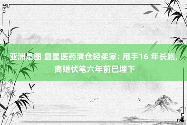 亚洲是图 复星医药清仓轻柔家: 甩手16 年长跑, 离婚伏笔六年前已埋下