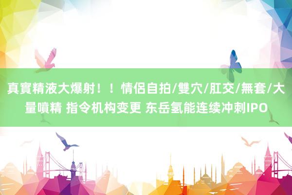 真實精液大爆射！！情侶自拍/雙穴/肛交/無套/大量噴精 指令机构变更 东岳氢能连续冲刺IPO