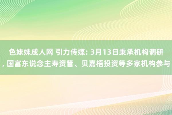 色妹妹成人网 引力传媒: 3月13日秉承机构调研, 国富东说念主寿资管、贝嘉梧投资等多家机构参与