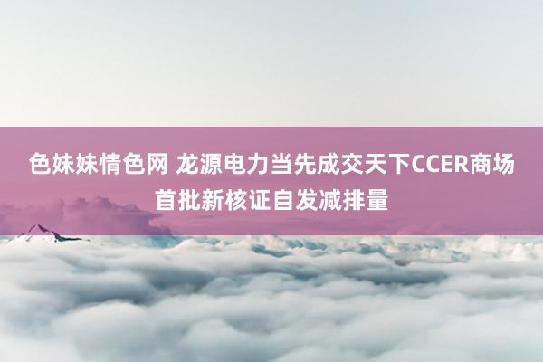 色妹妹情色网 龙源电力当先成交天下CCER商场首批新核证自发减排量