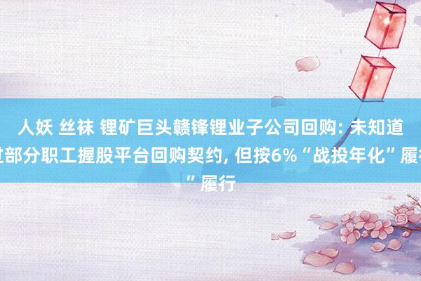 人妖 丝袜 锂矿巨头赣锋锂业子公司回购: 未知道过部分职工握股平台回购契约, 但按6%“战投年化”履行