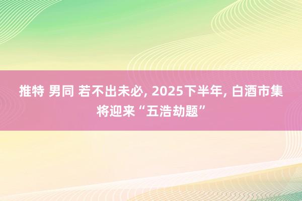 推特 男同 若不出未必, 2025下半年, 白酒市集将迎来“五浩劫题”