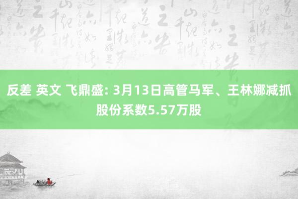 反差 英文 飞鼎盛: 3月13日高管马军、王林娜减抓股份系数5.57万股