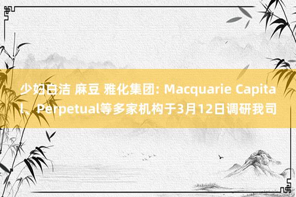 少妇白洁 麻豆 雅化集团: Macquarie Capital、Perpetual等多家机构于3月12日调研我司