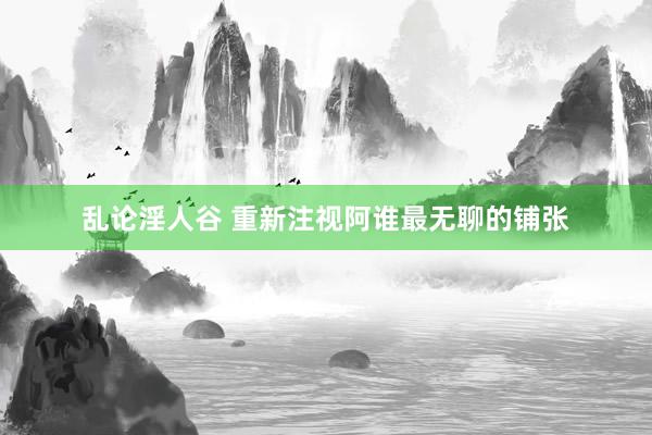 乱论淫人谷 重新注视阿谁最无聊的铺张