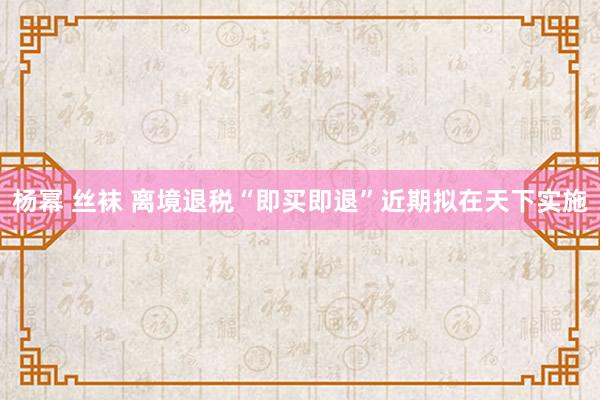 杨幂 丝袜 离境退税“即买即退”近期拟在天下实施