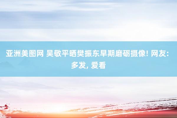 亚洲美图网 吴敬平晒樊振东早期磨砺摄像! 网友: 多发, 爱看