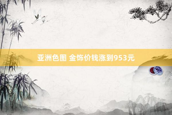 亚洲色图 金饰价钱涨到953元