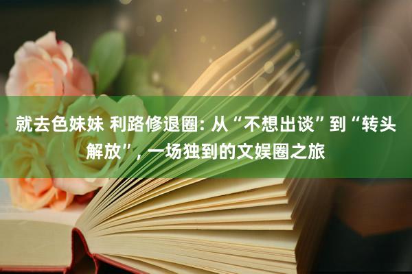 就去色妹妹 利路修退圈: 从“不想出谈”到“转头解放”, 一场独到的文娱圈之旅