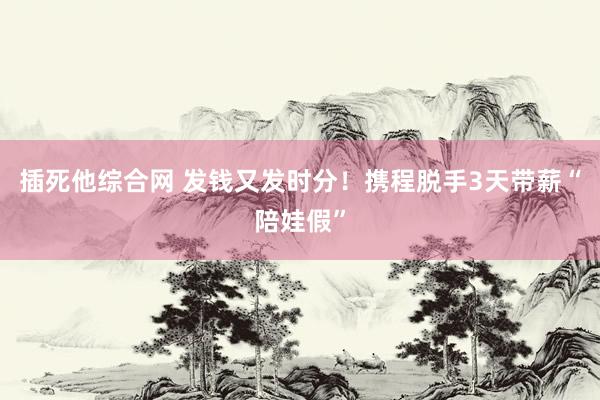 插死他综合网 发钱又发时分！携程脱手3天带薪“陪娃假”