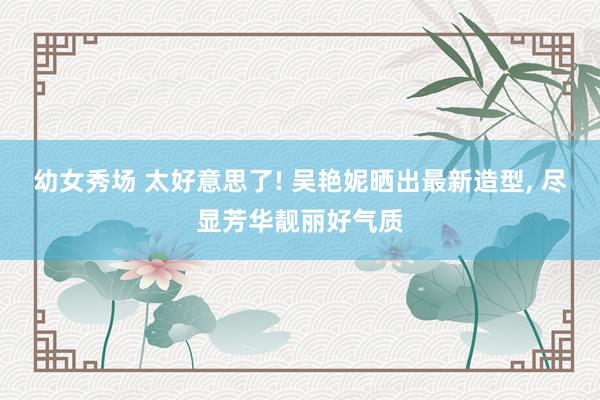 幼女秀场 太好意思了! 吴艳妮晒出最新造型, 尽显芳华靓丽好气质
