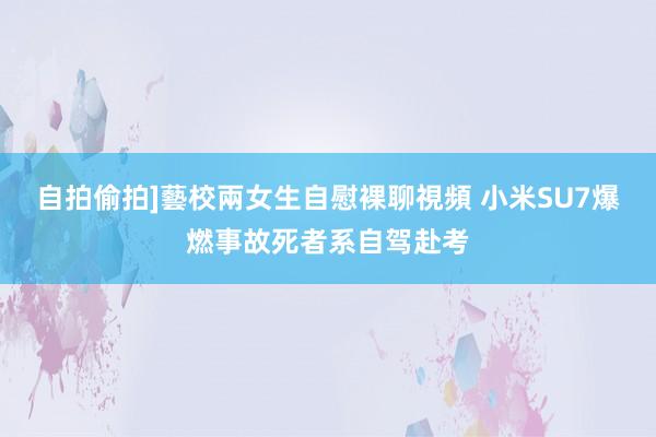自拍偷拍]藝校兩女生自慰裸聊視頻 小米SU7爆燃事故死者系自驾赴考
