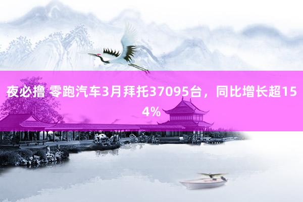 夜必撸 零跑汽车3月拜托37095台，同比增长超154%
